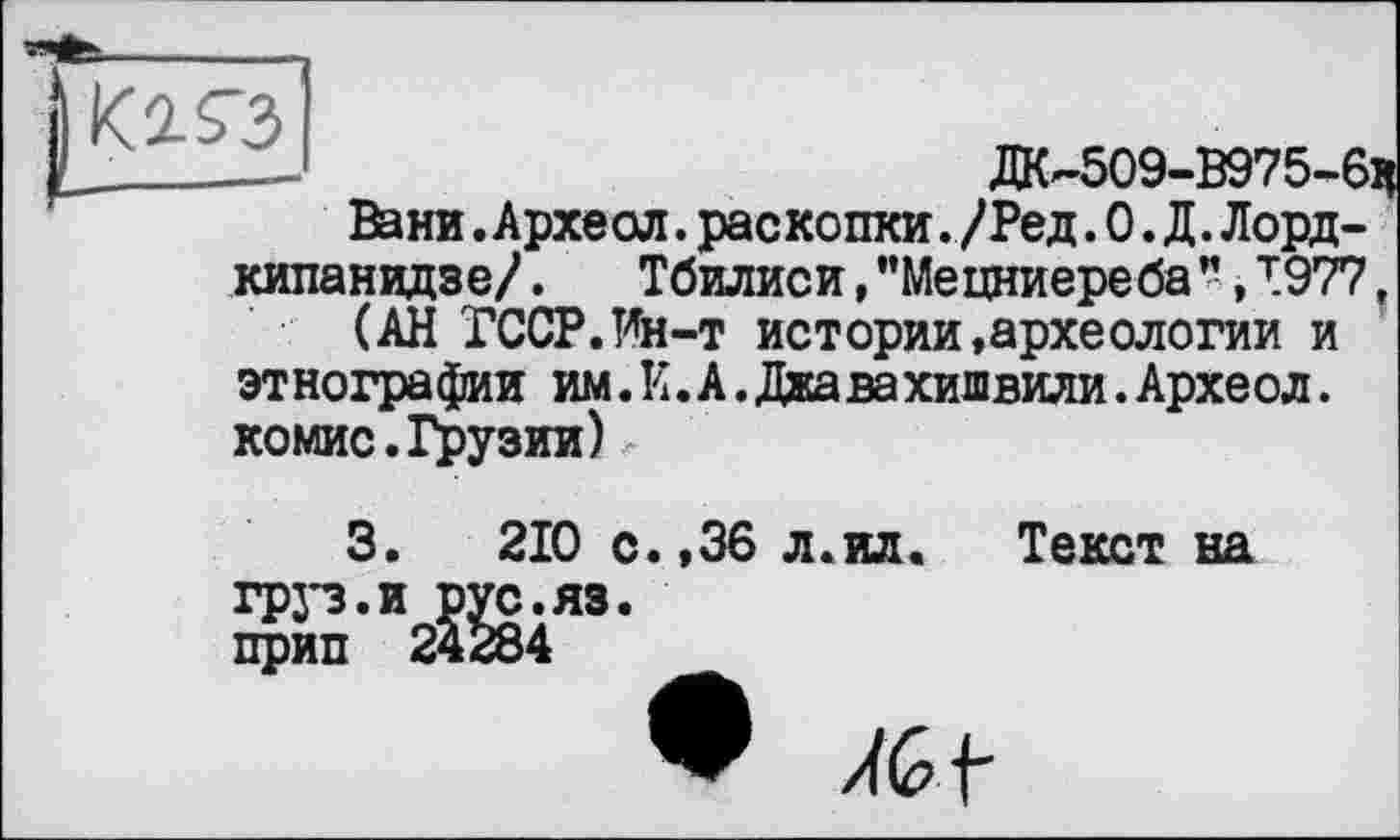 ﻿—	ДК-509-В975-6Ч
Вани.Археол.раскопки. /Ред.О.Д.Лордкипанидзе/ . Тбилиси, "Мецниереба ", т.977,
(АН ГССР.Ин-т истории,археологии и этнографии им.И.А.Джавахишвили.Археол. комис.Грузии)
3.	210 с.,36 л.ил.	Текст на
грз*з.и рус.яз.
прип 24284
/4G f